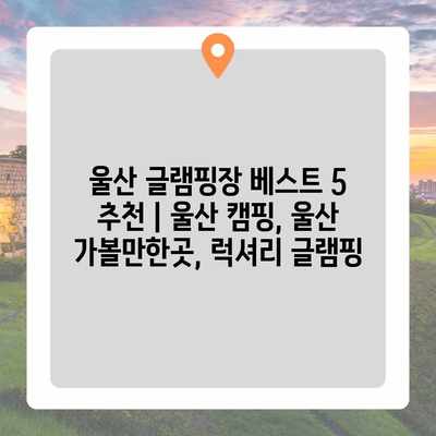 울산 글램핑장 베스트 5 추천 | 울산 캠핑, 울산 가볼만한곳, 럭셔리 글램핑 울산 글램핑장 베스트 5 추천 | 울산 캠핑, 울산 가볼만한곳, 럭셔리 글램핑