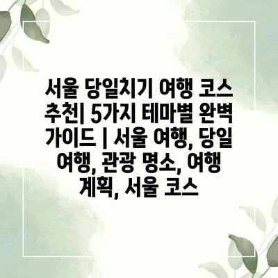 서울 당일치기 여행 코스 추천| 5가지 테마별 완벽 가이드 | 서울 여행, 당일 여행, 관광 명소, 여행 계획, 서울 코스