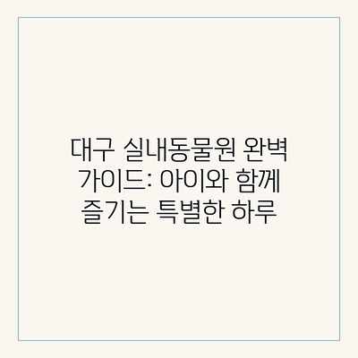 대구 실내동물원 완벽 가이드: 아이와 함께 즐기는 특별한 하루